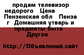 продам телевизор недорого › Цена ­ 2 200 - Пензенская обл., Пенза г. Домашняя утварь и предметы быта » Другое   